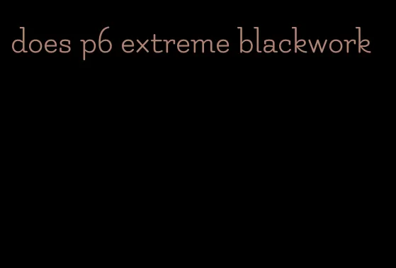 does p6 extreme blackwork
