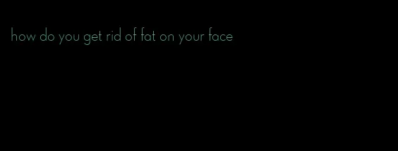 how do you get rid of fat on your face